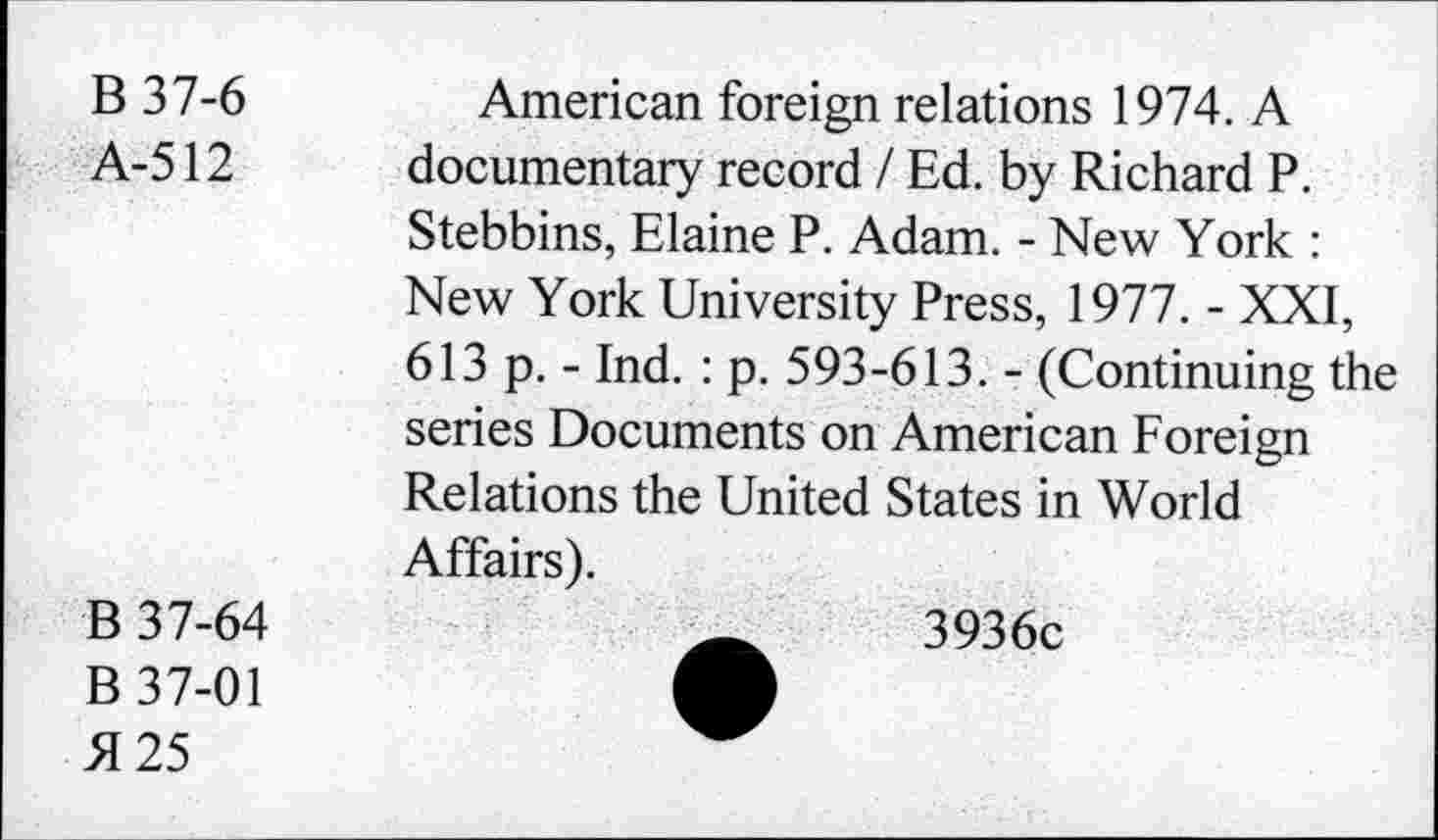 ﻿B 37-6
A-512
American foreign relations 1974. A documentary record / Ed. by Richard P. Stebbins, Elaine P. Adam. - New York : New York University Press, 1977. - XXI, 613 p. - Ind. : p. 593-613. - (Continuing the series Documents on American Foreign Relations the United States in World Affairs).
B 37-64
B 37-01 5125
3936c